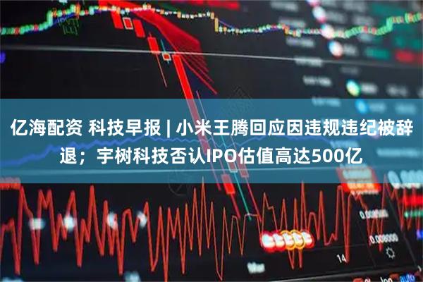 亿海配资 科技早报 | 小米王腾回应因违规违纪被辞退；宇树科技否认IPO估值高达500亿