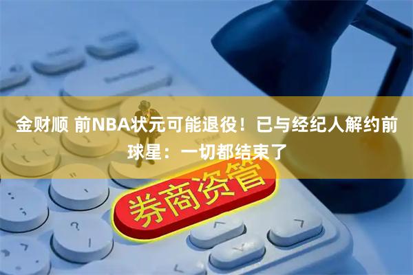 金财顺 前NBA状元可能退役！已与经纪人解约前球星：一切都结束了