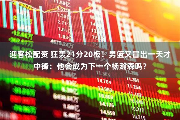 迎客松配资 狂轰21分20板！男篮又冒出一天才中锋：他会成为下一个杨瀚森吗？