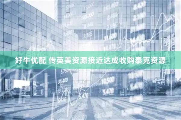 好牛优配 传英美资源接近达成收购泰克资源