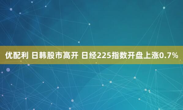 优配利 日韩股市高开 日经225指数开盘上涨0.7%