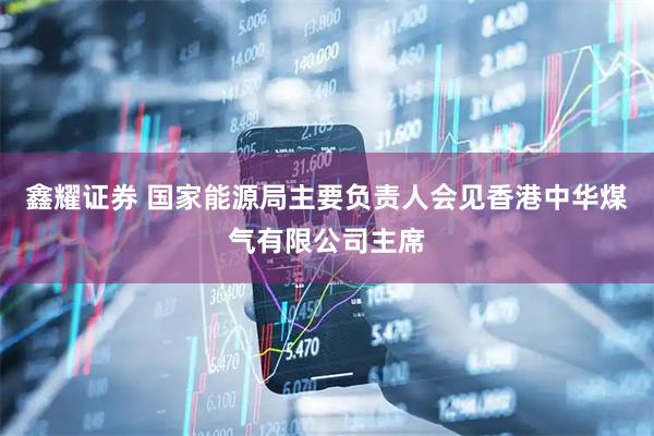鑫耀证券 国家能源局主要负责人会见香港中华煤气有限公司主席
