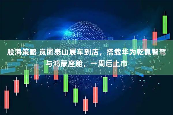 股海策略 岚图泰山展车到店，搭载华为乾崑智驾与鸿蒙座舱，一周后上市