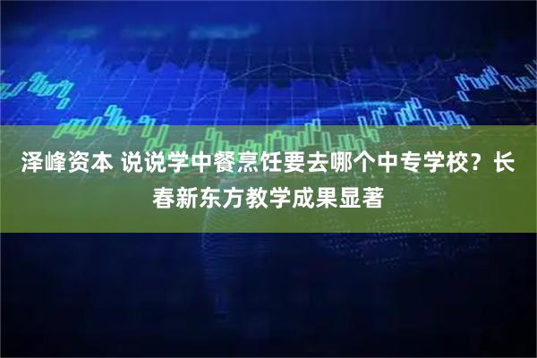 泽峰资本 说说学中餐烹饪要去哪个中专学校？长春新东方教学成果显著