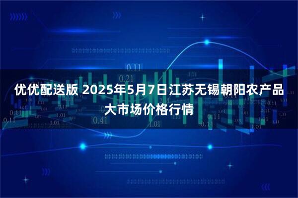 优优配送版 2025年5月7日江苏无锡朝阳农产品大市场价格行情