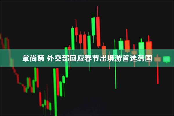 掌尚策 外交部回应春节出境游首选韩国