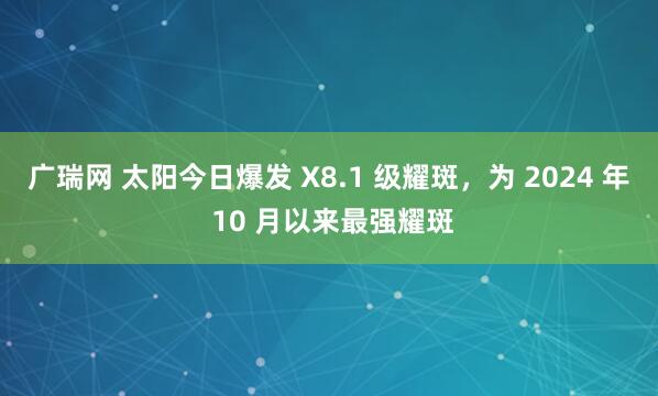 广瑞网 太阳今日爆发 X8.1 级耀斑，为 2024 年 10 月以来最强耀斑