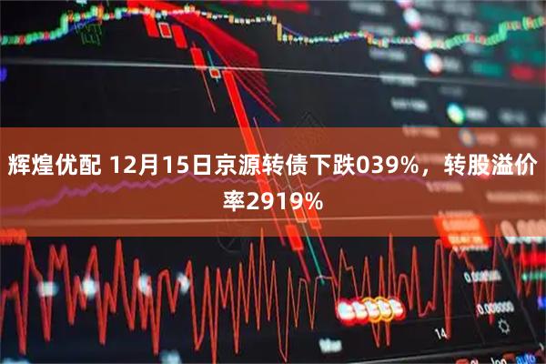 辉煌优配 12月15日京源转债下跌039%，转股溢价率2919%