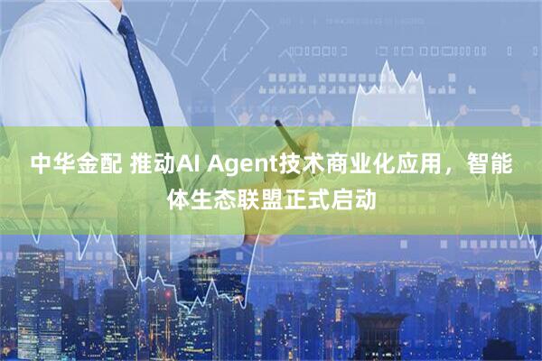 中华金配 推动AI Agent技术商业化应用，智能体生态联盟正式启动