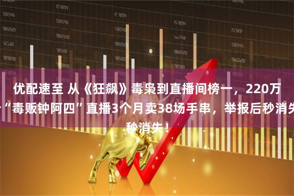 优配速至 从《狂飙》毒枭到直播间榜一，220万粉“毒贩钟阿四”直播3个月卖38场手串，举报后秒消失！
