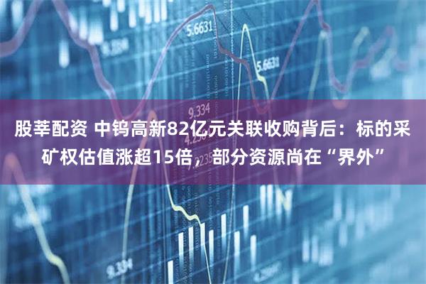股莘配资 中钨高新82亿元关联收购背后：标的采矿权估值涨超15倍，部分资源尚在“界外”