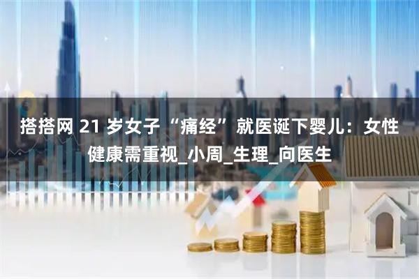搭搭网 21 岁女子 “痛经” 就医诞下婴儿：女性健康需重视_小周_生理_向医生