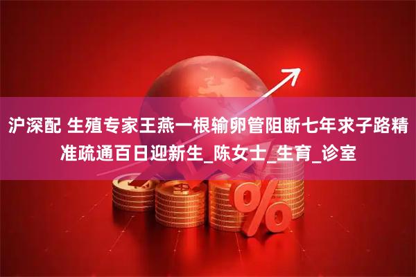 沪深配 生殖专家王燕一根输卵管阻断七年求子路精准疏通百日迎新生_陈女士_生育_诊室