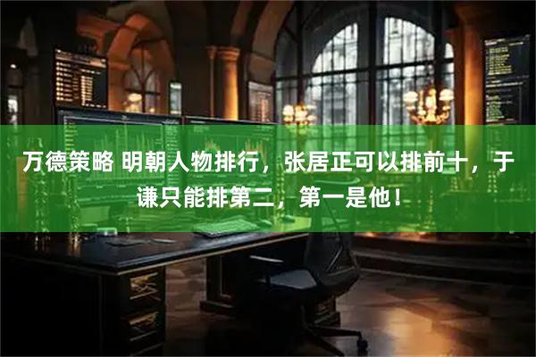 万德策略 明朝人物排行，张居正可以排前十，于谦只能排第二，第一是他！