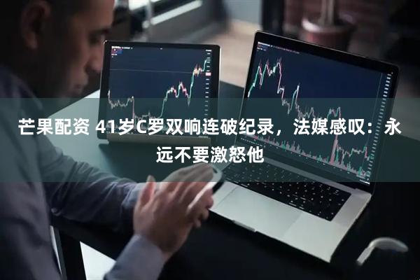 芒果配资 41岁C罗双响连破纪录,法媒感叹:永远不要激怒他