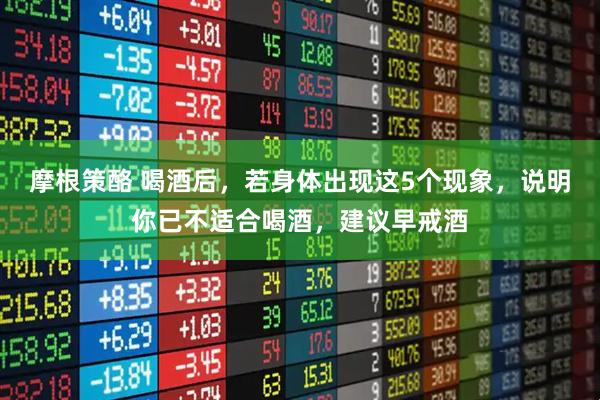 摩根策酪 喝酒后，若身体出现这5个现象，说明你已不适合喝酒，建议早戒酒